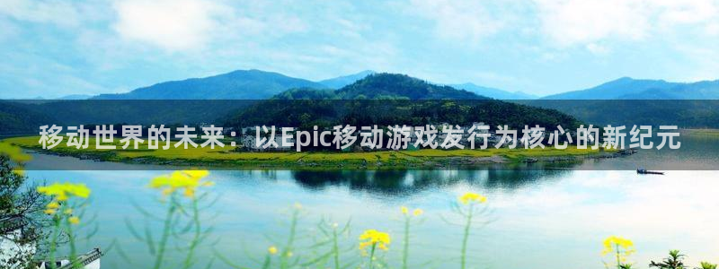 im电竞官网登录注册失败怎么回事：移动世界的未来：以Epic移动游戏发行为核心的新纪元