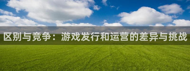 im电竞官网奇趣腾讯分分彩：区别与竞争：游戏发行和运营的差异与挑战